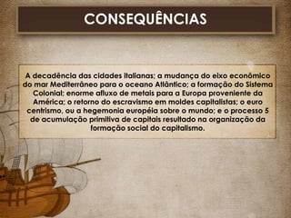 CONSEQUÊNCIAS

A decadência das cidades italianas; a mudança do eixo econômico
do mar Mediterrâneo para o oceano Atlântico; a formação do Sistema
Colonial; enorme afluxo de metais para a Europa proveniente da
América; o retorno do escravismo em moldes capitalistas; o euro
centrismo, ou a hegemonia européia sobre o mundo; e o processo 5
de acumulação primitiva de capitais resultado na organização da
formação social do capitalismo.

 