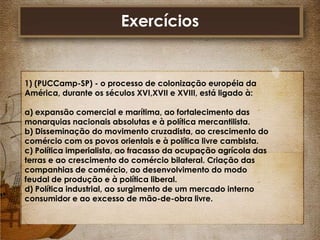 Exercícios

1) (PUCCamp-SP) - o processo de colonização européia da
América, durante os séculos XVI,XVII e XVIII, está ligado à:
a) expansão comercial e marítima, ao fortalecimento das
monarquias nacionais absolutas e à política mercantilista.
b) Disseminação do movimento cruzadista, ao crescimento do
comércio com os povos orientais e à política livre cambista.
c) Política imperialista, ao fracasso da ocupação agrícola das
terras e ao crescimento do comércio bilateral. Criação das
companhias de comércio, ao desenvolvimento do modo
feudal de produção e à política liberal.
d) Política industrial, ao surgimento de um mercado interno
consumidor e ao excesso de mão-de-obra livre.

 