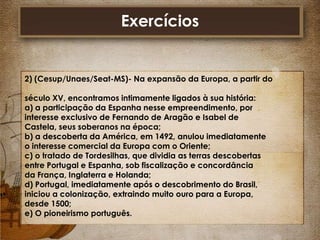 Exercícios

2) (Cesup/Unaes/Seat-MS)- Na expansão da Europa, a partir do
século XV, encontramos intimamente ligados à sua história:
a) a participação da Espanha nesse empreendimento, por
interesse exclusivo de Fernando de Aragão e Isabel de
Castela, seus soberanos na época;
b) a descoberta da América, em 1492, anulou imediatamente
o interesse comercial da Europa com o Oriente;
c) o tratado de Tordesilhas, que dividia as terras descobertas
entre Portugal e Espanha, sob fiscalização e concordância
da França, Inglaterra e Holanda;
d) Portugal, imediatamente após o descobrimento do Brasil,
iniciou a colonização, extraindo muito ouro para a Europa,
desde 1500;
e) O pioneirismo português.

 