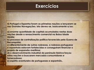 Exercícios

4) Portugal e Espanha foram as primeiras nações a lançarem-se
nas Grandes Navegações. Isto deveu-se, basicamente a/ao:
a) enorme quantidade de capitais acumulados nestas duas
nações desde o renascimento comercial na Baixa Idade
Média;
b) processo de centralização política favorecido pela Guerra de
Reconquista;
c) diferentemente de outras nobrezas, a nobreza portuguesa
e espanhola estavam fortalecidas e conseguiram financiar o
projeto de expansão marítima;
d) o desenvolvimento industrial da península Ibérica forçou
estas nações a buscarem mercados consumidores e
fornecedores;
e) espírito aventureiro de portugueses e espanhóis..

 