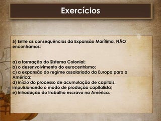 Exercícios

5) Entre as consequências da Expansão Marítima, NÃO
encontramos:
a) a formação do Sistema Colonial;
b) o desenvolvimento do eurocentrismo;
c) a expansão do regime assalariado da Europa para a
América;
d) início do processo de acumulação de capitais,
impulsionando o modo de produção capitalista;
e) introdução do trabalho escravo na América.

 
