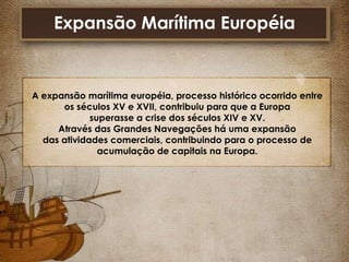 Expansão Marítima Européia

A expansão marítima européia, processo histórico ocorrido entre
os séculos XV e XVII, contribuiu para que a Europa
superasse a crise dos séculos XIV e XV.
Através das Grandes Navegações há uma expansão
das atividades comerciais, contribuindo para o processo de
acumulação de capitais na Europa.

 