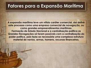 Fatores para a Expansão Marítima

A expansão marítima teve um nítido caráter comercial, daí definir
este processo como uma empresa comercial de navegação, ou
como grandes empreendimentos marítimos.
Formação do Estado Nacional e a centralização política as
Grandes Navegações só foram possíveis com a centralização do
poder político, pois fazia-se necessário uma complexa estrutura
material de navios, armas, homens, recursos financeiros.

 