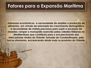 Fatores para a Expansão Marítima

Interesses econômicos- a necessidade de ampliar a produção de
alimentos, em virtude da retomada do crescimento demográfico;
a necessidade de metais preciosos para suprir a escassez de
moedas; romper o monopólio exercido pelas cidades italianas no
Mediterrâneo que contribuía para o encarecimento das
mercadorias vindas do Oriente; tomada de Constantinopla, pelo
turcos otomanos, encarecendo ainda mais os produtos do Oriente.

 