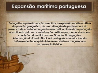 Expansão marítima portuguesa

Portugal foi a primeira nação a realizar a expansão marítima. Além
da posição geográfica, de uma situação de paz interna e da
presença de uma forte burguesia mercantil; o pioneirismo português
é explicado pela sua centralização política que, como vimos, era
condição primordial para as Grandes Navegações.
A formação do Estado Nacional português está relacionada
à Guerra de Reconquista luta entre cristãos e muçulmanos
na península Ibérica.

 