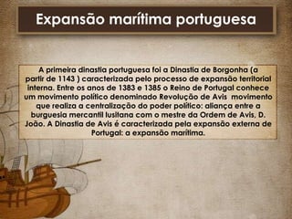 Expansão marítima portuguesa

A primeira dinastia portuguesa foi a Dinastia de Borgonha (a
partir de 1143 ) caracterizada pelo processo de expansão territorial
interna. Entre os anos de 1383 e 1385 o Reino de Portugal conhece
um movimento político denominado Revolução de Avis movimento
que realiza a centralização do poder político: aliança entre a
burguesia mercantil lusitana com o mestre da Ordem de Avis, D.
João. A Dinastia de Avis é caracterizada pela expansão externa de
Portugal: a expansão marítima.

 