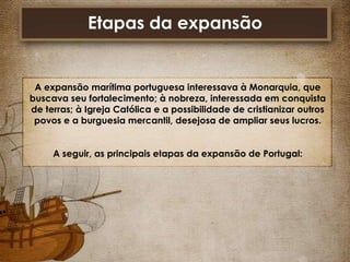 Etapas da expansão

A expansão marítima portuguesa interessava à Monarquia, que
buscava seu fortalecimento; à nobreza, interessada em conquista
de terras; à Igreja Católica e a possibilidade de cristianizar outros
povos e a burguesia mercantil, desejosa de ampliar seus lucros.
A seguir, as principais etapas da expansão de Portugal:

 