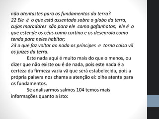 não atentastes para os fundamentos da terra?
22 Ele é o que está assentado sobre o globo da terra,
cujos moradores são para ele como gafanhotos; ele é o
que estende os céus como cortina e os desenrola como
tenda para neles habitar;
23 o que faz voltar ao nada os príncipes e torna coisa vã
os juízes da terra.
Este nada aqui é muito mais do que o menos, ou
dizer que não existe ou é de nada, pois este nada é a
certeza da firmeza vazia vã que será estabelecida, pois a
própria palavra nos chama a atenção ei: olhe atente para
os fundamentos.
Se analisarmos salmos 104 temos mais
informações quanto a isto:
 