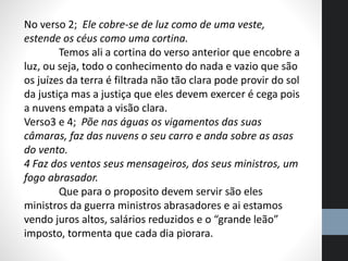 No verso 2; Ele cobre-se de luz como de uma veste,
estende os céus como uma cortina.
Temos ali a cortina do verso anterior que encobre a
luz, ou seja, todo o conhecimento do nada e vazio que são
os juízes da terra é filtrada não tão clara pode provir do sol
da justiça mas a justiça que eles devem exercer é cega pois
a nuvens empata a visão clara.
Verso3 e 4; Põe nas águas os vigamentos das suas
câmaras, faz das nuvens o seu carro e anda sobre as asas
do vento.
4 Faz dos ventos seus mensageiros, dos seus ministros, um
fogo abrasador.
Que para o proposito devem servir são eles
ministros da guerra ministros abrasadores e ai estamos
vendo juros altos, salários reduzidos e o “grande leão”
imposto, tormenta que cada dia piorara.
 