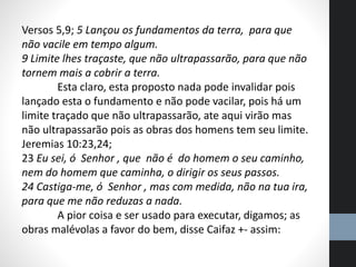 Versos 5,9; 5 Lançou os fundamentos da terra, para que
não vacile em tempo algum.
9 Limite lhes traçaste, que não ultrapassarão, para que não
tornem mais a cobrir a terra.
Esta claro, esta proposto nada pode invalidar pois
lançado esta o fundamento e não pode vacilar, pois há um
limite traçado que não ultrapassarão, ate aqui virão mas
não ultrapassarão pois as obras dos homens tem seu limite.
Jeremias 10:23,24;
23 Eu sei, ó Senhor , que não é do homem o seu caminho,
nem do homem que caminha, o dirigir os seus passos.
24 Castiga-me, ó Senhor , mas com medida, não na tua ira,
para que me não reduzas a nada.
A pior coisa e ser usado para executar, digamos; as
obras malévolas a favor do bem, disse Caifaz +- assim:
 