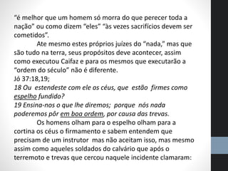 “é melhor que um homem só morra do que perecer toda a
nação” ou como dizem “eles” “às vezes sacrifícios devem ser
cometidos”.
Ate mesmo estes próprios juízes do “nada,” mas que
são tudo na terra, seus propósitos deve acontecer, assim
como executou Caifaz e para os mesmos que executarão a
“ordem do século” não é diferente.
Jó 37:18,19;
18 Ou estendeste com ele os céus, que estão firmes como
espelho fundido?
19 Ensina-nos o que lhe diremos; porque nós nada
poderemos pôr em boa ordem, por causa das trevas.
Os homens olham para o espelho olham para a
cortina os céus o firmamento e sabem entendem que
precisam de um instrutor mas não aceitam isso, mas mesmo
assim como aqueles soldados do calvário que após o
terremoto e trevas que cercou naquele incidente clamaram:
 