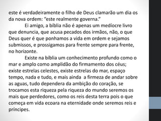 este é verdadeiramente o filho de Deus clamarão um dia os
da nova ordem: “este realmente governa.”
Ei amigo, a bíblia não é apenas um medíocre livro
que denuncia, que acusa pecados dos irmãos, não, o que
Deus quer é que ponhamos a vida em ordem e sejamos
submissos, e prossigamos para frente sempre para frente,
no horizonte.
Existe na bíblia um conhecimento profundo como o
mar e amplo como amplidão do firmamento dos céus;
existe estrelas celestes, existe estrelas do mar, espaço
tempo, nada e tudo, e mais ainda a firmeza de andar sobre
as aguas, tudo dependera da ambição do coração, se
trocamos esta riqueza pela riqueza do mundo seremos os
mais que perdedores, como os reis desta terra pois o que
começa em vida ecoara na eternidade onde seremos reis e
príncipes.
 