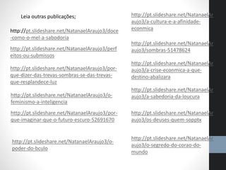 Leia outras publicações;
http://pt.slideshare.net/NatanaelAraujo3/doce
-como-o-mel-a-sabodoria
http://pt.slideshare.net/NatanaelAraujo3/perf
eitos-ou-submissos
http://pt.slideshare.net/NatanaelAraujo3/por-
que-dizer-das-trevas-sombras-se-das-trevas-
que-resplandece-luz
http://pt.slideshare.net/NatanaelAraujo3/o-
feminismo-a-inteligencia
http://pt.slideshare.net/NatanaelAraujo3/por-
que-imaginar-que-o-futuro-escuro-52691670
http://pt.slideshare.net/NatanaelAr
aujo3/a-cultura-e-a-afinidade-
econmica
http://pt.slideshare.net/NatanaelAr
aujo3/sombras-51478624
http://pt.slideshare.net/NatanaelAr
aujo3/a-crise-econmica-a-que-
destino-abalizara
http://pt.slideshare.net/NatanaelAr
aujo3/a-sabedoria-da-loucura
http://pt.slideshare.net/NatanaelAr
aujo3/os-deuses-quem-sopptx
http://pt.slideshare.net/NatanaelAr
aujo3/o-segredo-do-corao-do-
mundo
http://pt.slideshare.net/NatanaelAraujo3/o-
poder-do-bculo
 