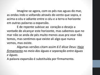 Imagine-se agora, com os pés nas aguas do mar,
as ondas indo e voltando através do vento que sopra, e
acima o céu e adiante entre o céu e a terra o horizonte
em outras palavras a expansão.
E de repente subisse ao coração o desejo a
vontade de alcançar este horizonte, mas sabemos que no
mar não se anda de pés muito menos asas pra voar não
temos, mas sentimos que existe ali algo que nunca
vemos, mas existe.
Algumas versões citam assim 6 E disse Deus: Haja
firmamento no meio das águas e separação entre águas
e águas.
A palavra expansão é substituída por firmamento.
 