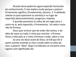 Através disso podemos agora expandir horizontes
do conhecimento. E isto implica muito porque a palavra
firmamento significa: (Fundamento, alicerce. 2. A abóbada
celeste na qual aparecem as estrelas) e no lugar de
expansão (desenvolvimento, progresso, ímpeto).
E quando passamos as mãos de um lugar para o
outro no ar, pela expansão, e firmamento, há nada é vazio
não há firmeza.
Deus quer ensinar que de onde não vemos, e da
ideia de vazio ou nada, é nisto que consiste a firmeza.
Passe a mão pelo ar e sinta a firmeza e ande, sobre o mar.
Jó uma vez disse assim de Deus: Jó 9:8 que Ele é
quem sozinho estende os céus e anda sobre os altos do
mar; a palavra “altos” daqui no hebraico se encontra cinco
lugares com significados de:
 