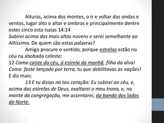 Alturas, acima dos montes, o ir e voltar das ondas e
ventos, lugar alto o altar e ombros e principalmente dentre
estes cinco esta Isaias 14:14
Subirei acima das mais altas nuvens e serei semelhante ao
Altíssimo. De quem são estas palavras?
Amigo procure o sentido, porque estrelas estão no
céu na abobada celeste:
12 Como caíste do céu, ó estrela da manhã, filha da alva!
Como foste lançado por terra, tu que debilitavas as nações!
E diz mais:
13 E tu dizias no teu coração: Eu subirei ao céu, e,
acima das estrelas de Deus, exaltarei o meu trono, e, no
monte da congregação, me assentarei, da banda dos lados
do Norte.
 