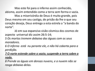 Mas este foi para o inferno assim conhecido,
abismo, assim entendido como a terra sem forma e vazia.
Mas a misericórdia de Deus é muito grande, pois
Deus mesmo em seu castigo, de prisão da lhe o que seu
coração deseja, Deus entrega a esta estrela a “a banda do
norte”.
Jó em sua expansiva visão cósmica dos cosmos de
aspecto universal diz assim 26:5-14;
5 Os mortos tremem debaixo das águas com os seus
moradores.
6 O inferno está nu perante ele, e não há coberta para a
perdição.
7 O norte estende sobre o vazio; suspende a terra sobre o
nada.
8 Prende as águas em densas nuvens, e a nuvem não se
rasga debaixo delas.
 