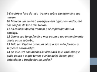 9 Encobre a face do seu trono e sobre ela estende a sua
nuvem.
10 Marcou um limite à superfície das águas em redor, até
aos confins da luz e das trevas.
11 As colunas do céu tremem e se espantam da sua
ameaça.
12 Com a sua força fende o mar e com o seu entendimento
abate a sua soberba.
13 Pelo seu Espírito ornou os céus; a sua mão formou a
serpente enroscadiça.
14 Eis que isto são apenas as orlas dos seus caminhos; e
quão pouco é o que temos ouvido dele! Quem, pois,
entenderia o trovão do seu poder?
 