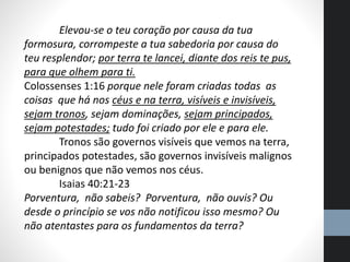 Elevou-se o teu coração por causa da tua
formosura, corrompeste a tua sabedoria por causa do
teu resplendor; por terra te lancei, diante dos reis te pus,
para que olhem para ti.
Colossenses 1:16 porque nele foram criadas todas as
coisas que há nos céus e na terra, visíveis e invisíveis,
sejam tronos, sejam dominações, sejam principados,
sejam potestades; tudo foi criado por ele e para ele.
Tronos são governos visíveis que vemos na terra,
principados potestades, são governos invisíveis malignos
ou benignos que não vemos nos céus.
Isaias 40:21-23
Porventura, não sabeis? Porventura, não ouvis? Ou
desde o princípio se vos não notificou isso mesmo? Ou
não atentastes para os fundamentos da terra?
 