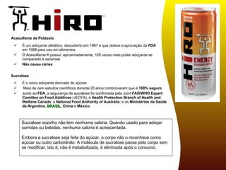 Acesulfame de Potássio É um  adoçante   dietético , descoberto em 1967 e que obteve a aprovação da  FDA  em 1988 para uso em alimentos  O Acesulfame-K possui, aproximadamente, 125 vezes mais poder adoçante se comparado à sacarose  Não causa cáries  Sucralose É o único adoçante derivado do açúcar.  Mais de cem estudos científicos durante 20 anos comprovaram que é  100% seguro .  Junto ao  FDA , a segurança da sucralose foi confirmada pela Joint  FAO/WHO   Expert Comittee on Food Additives  (JECFA); a  Health Protection Branch of Health and Welfane Canada ; a  National Food Anthority of Austrália ; e os  Ministérios da Saúde da Argentina ,  BRASIL ,  China  e  México . SEGURO, TECNOLÓGICO Sucralose sozinho não tem nenhuma caloria. Quando usado para adoçar comidas ou bebidas, nenhuma caloria é acrescentada.  Embora a sucralose seja feita do açúcar, o corpo não o reconhece como açúcar ou outro carboidrato. A molécula de sucralose passa pelo corpo sem se modificar, isto é, não é metabolizada, é eliminada após o consumo. 