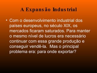 A Expansão Industrial Com o desenvolvimento industrial dos países europeus, no século XIX, os mercados ficaram saturados. Para manter o mesmo nível de lucros era necessário continuar com essa grande produção e conseguir vendê-la.  Mas o principal problema era: para onde exportar? 