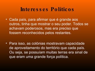 Interesses Políticos Cada país, para afirmar que é grande aos outros, tinha que mostrar o seu poder. Todos se achavam poderosos, mas era preciso que fossem reconhecidos pelos restantes. Para isso, as colónias mostravam capacidade de aproveitamento do território que cada país. Ou seja, se possuíam muitas terras era sinal de que eram uma grande força política.  