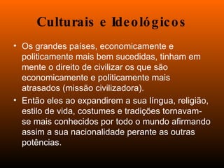 Culturais e Ideológicos Os grandes países, economicamente e politicamente mais bem sucedidas, tinham em mente o direito de civilizar os que são economicamente e politicamente mais atrasados (missão civilizadora). Então eles ao expandirem a sua língua, religião, estilo de vida, costumes e tradições tornavam-se mais conhecidos por todo o mundo afirmando assim a sua nacionalidade perante as outras potências.  