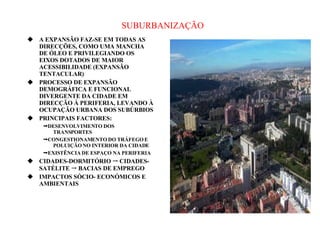 SUBURBANIZAÇÃO A EXPANSÃO FAZ-SE EM TODAS AS DIRECÇÕES, COMO UMA MANCHA DE ÓLEO E PRIVILEGIANDO OS EIXOS DOTADOS DE MAIOR ACESSIBILIDADE (EXPANSÃO TENTACULAR) PROCESSO DE EXPANSÃO DEMOGRÁFICA E FUNCIONAL DIVERGENTE DA CIDADE EM DIRECÇÃO À PERIFERIA, LEVANDO À OCUPAÇÃO URBANA DOS SUBÚRBIOS PRINCIPAIS FACTORES:  DESENVOLVIMENTO DOS TRANSPORTES  CONGESTIONAMENTO DO TRÁFEGO E POLUIÇÃO NO INTERIOR DA CIDADE  EXISTÊNCIA DE ESPAÇO NA PERIFERIA CIDADES-DORMITÓRIO    CIDADES-SATÉLITE    BACIAS DE EMPREGO  IMPACTOS SÓCIO- ECONÓMICOS E AMBIENTAIS 