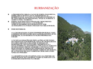 RURBANIZAÇÃO A PROGRESSÃO URBANA FAZ-SE DE FORMA MAIS DIFUSA, SOBRE ÁREAS MUITO VASTAS, INSERINDO-SE AS RESIDÊNCIAS OU ALGUMAS ACTIVIDADES ECONÓMICAS DE TIPO URBANO EM MEIO RURAL, NO QUAL SUBSISTE A AGRICULTURA / FLORESTA FORMA MAIS DESCONCENTRADA DE CRESCIMENTO URBANO QUE NÃO ANULA A ACTIVIDADE AGRÍCOLA,EMBORA SEJÁ RESPONSÁVEL POR ALTERAÇÕES CULTURAIS E SOCIAIS NAS ÁREAS RURAIS. PODE REFERIR-SE:    A UM ESPAÇO QUE JÁ FOI CONSIDERADO RURAL E QUE COMPREENDE POVOAÇÕES QUE GANHARAM POPULAÇÃO, EMPREGOS, ACTIVIDADES E FUNÇÕES PRÓPRIAS DA CIDADE    ÀS NOVAS GERAÇÕES DE POPULAÇÕES AUTÓCTONES QUE DESENVOLVEM MODOS DE VIDA E DE TRABALHO EM LUGARES URBANOS, PARA ONDE SE DESLOCAM DIARIAMENTE, MAS MANTENDO A RESIDÊNCIA E A LIGAÇÃO DIRECTA, QUOTIDIANA, COM AS SUAS ALDEIAS E OS ESPAÇOS QUE PRATICAM DESDE A INFÂNCIA E NÃO DESCURANDO AS TERRAS QUE HERDARAM, MESMO SE APENAS COM CULTIVOS DE FIM DE TARDE OU DE SEMANA, DE AUTOCONSUMO MAS TAMBÉM DE MERCADO, COMO VINHA OU POMARES    A RESIDÊNCIAS DE CITADINOS, EM CASA INDIVIDUAIS (PRINCIPAIS OU SECUNDÁRIAS), COMO ALTERNATIVA ÀS CONDIÇÕES EXISTENTES NA CIDADE 