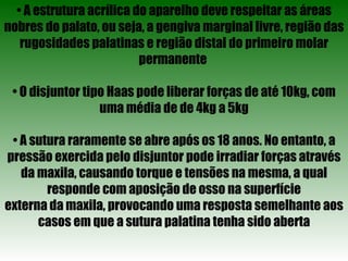 •  A estrutura acrílica do aparelho deve respeitar as áreas nobres do palato, ou seja, a gengiva marginal livre, região das rugosidades palatinas e região distal do primeiro molar permanente  •  O disjuntor tipo Haas pode liberar forças de até 10kg, com uma média de de 4kg a 5kg •  A sutura raramente se abre após os 18 anos. No entanto, a pressão exercida pelo disjuntor pode irradiar forças através da maxila, causando torque e tensões na mesma, a qual responde com aposição de osso na superfície externa da maxila, provocando uma resposta semelhante aos casos em que a sutura palatina tenha sido aberta 