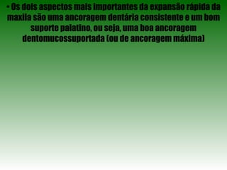 •  Os dois aspectos mais importantes da expansão rápida da maxila são uma ancoragem dentária consistente e um bom suporte palatino, ou seja, uma boa ancoragem dentomucossuportada (ou de ancoragem máxima) 