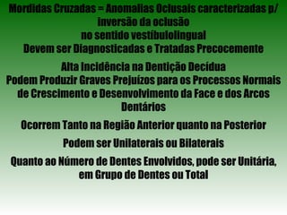 Mordidas Cruzadas = Anomalias Oclusais caracterizadas p/ inversão da oclusão no sentido vestíbulolingual Devem ser Diagnosticadas e Tratadas Precocemente Alta Incidência na Dentição Decídua Podem Produzir Graves Prejuízos para os Processos Normais de Crescimento e Desenvolvimento da Face e dos Arcos Dentários Ocorrem Tanto na Região Anterior quanto na Posterior Podem ser Unilaterais ou Bilaterais Quanto ao Número de Dentes Envolvidos, pode ser Unitária, em Grupo de Dentes ou Total 