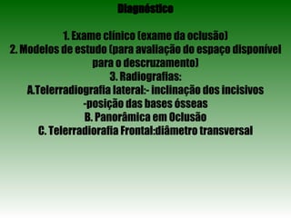 Diagnóstico 1. Exame clínico (exame da oclusão) 2. Modelos de estudo (para avaliação do espaço disponível para o descruzamento) 3. Radiografias: A.Telerradiografia lateral:- inclinação dos incisivos posição das bases ósseas B. Panorâmica em Oclusão C. Telerradiorafia Frontal:diâmetro transversal 