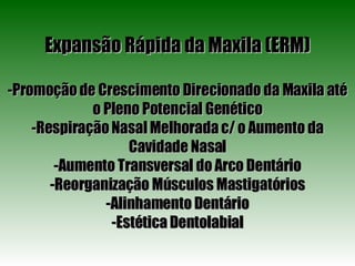 Expansão Rápida da Maxila (ERM) -Promoção de Crescimento Direcionado da Maxila até o Pleno Potencial Genético -Respiração Nasal Melhorada c/ o Aumento da Cavidade Nasal -Aumento Transversal do Arco Dentário -Reorganização Músculos Mastigatórios -Alinhamento Dentário -Estética Dentolabial 