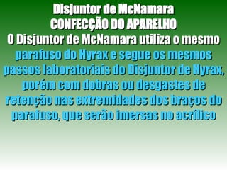 Disjuntor de McNamara CONFECÇÃO DO APARELHO O Disjuntor de McNamara utiliza o mesmo  parafuso do Hyrax e segue os mesmos passos laboratoriais do Disjuntor de Hyrax, porém com dobras ou desgastes de retenção nas extremidades dos braços do parafuso, que serão imersas no acrílico 
