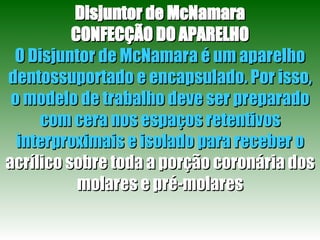 Disjuntor de McNamara CONFECÇÃO DO APARELHO O Disjuntor de McNamara é um aparelho   dentossuportado e encapsulado. Por isso, o modelo de trabalho deve ser preparado com cera nos espaços retentivos interproximais e isolado para receber o  acrílico sobre toda a porção coronária dos molares e pré-molares 