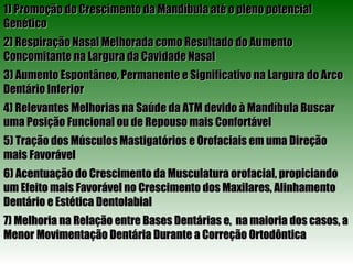 1) Promoção do Crescimento da Mandíbula até o pleno potencial Genético 2) Respiração Nasal Melhorada como Resultado do Aumento Concomitante na Largura da Cavidade Nasal 3) Aumento Espontâneo, Permanente e Significativo na Largura do Arco Dentário Inferior 4) Relevantes Melhorias na Saúde da ATM devido à Mandíbula Buscar uma Posição Funcional ou de Repouso mais Confortável 5) Tração dos Músculos Mastigatórios e Orofaciais em uma Direção mais Favorável 6) Acentuação do Crescimento da Musculatura orofacial, propiciando um Efeito mais Favorável no Crescimento dos Maxilares, Alinhamento Dentário e Estética Dentolabial 7) Melhoria na Relação entre Bases Dentárias e,  na maioria dos casos, a Menor Movimentação Dentária Durante a Correção Ortodôntica 