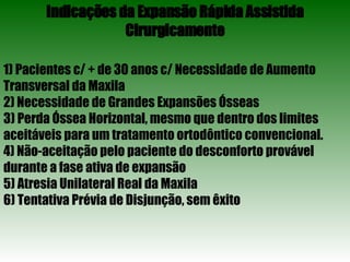 Indicações da Expansão Rápida Assistida Cirurgicamente 1) Pacientes c/ + de 30 anos c/ Necessidade de Aumento Transversal da Maxila 2) Necessidade de Grandes Expansões Ósseas 3) Perda Óssea Horizontal, mesmo que dentro dos limites aceitáveis para um tratamento ortodôntico convencional. 4) Não-aceitação pelo paciente do desconforto provável durante a fase ativa de expansão 5) Atresia Unilateral Real da Maxila 6) Tentativa Prévia de Disjunção, sem êxito 