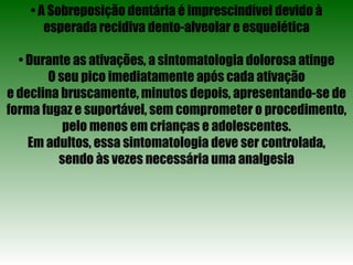 •  A Sobreposição dentária é imprescindível devido à esperada recidiva dento-alveolar e esquelética •  Durante as ativações, a sintomatologia dolorosa atinge O seu pico imediatamente após cada ativação e declina bruscamente, minutos depois, apresentando-se de forma fugaz e suportável, sem comprometer o procedimento, pelo menos em crianças e adolescentes. Em adultos, essa sintomatologia deve ser controlada, sendo às vezes necessária uma analgesia 
