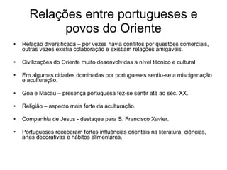 Relações entre portugueses e povos do Oriente Relação diversificada – por vezes havia conflitos por questões comerciais, outras vezes existia colaboração e existiam relações amigáveis. Civilizações do Oriente muito desenvolvidas a nível técnico e cultural Em algumas cidades dominadas por portugueses sentiu-se a miscigenação e aculturação. Goa e Macau – presença portuguesa fez-se sentir até ao séc. XX. Religião – aspecto mais forte da aculturação. Companhia de Jesus - destaque para S. Francisco Xavier. Portugueses receberam fortes influências orientais na literatura, ciências, artes decorativas e hábitos alimentares. 