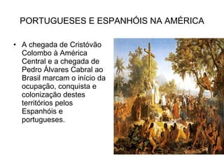 PORTUGUESES E ESPANHÓIS NA AMÉRICA A chegada de Cristóvão Colombo à América Central e a chegada de Pedro Álvares Cabral ao Brasil marcam o início da ocupação, conquista e colonização destes territórios pelos Espanhóis e portugueses. 
