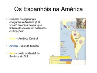 Os Espanhóis na América Quando os espanhóis chegaram à América já lá viviam diversos povos, que tinham desenvolvido brilhantes civilizações: Maia  – América Central Azteca  – vale do México Inca  – costa ocidental da América do Sul 