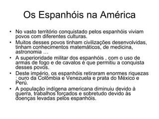 Os Espanhóis na América No vasto território conquistado pelos espanhóis viviam povos com diferentes culturas. Muitos desses povos tinham civilizações desenvolvidas, tinham conhecimentos matemáticos, de medicina, astronomia … A superioridade militar dos espanhóis , com o uso de armas de fogo e de cavalos é que permitiu a conquista desses povos. Deste império, os espanhóis retiraram enormes riquezas : ouro da Colômbia e Venezuela e prata do México e Perú. A população indígena americana diminuiu devido à guerra, trabalhos forçados e sobretudo devido às doenças levadas pelos espanhóis. 