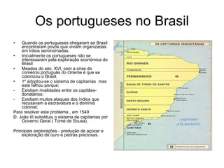 Os portugueses no Brasil Quando os portugueses chegaram ao Brasil encontraram povos que viviam organizadas em tribos seminómadas. Inicialmente os portugueses não se interessaram pela exploração económica do Brasil Meados do séc. XVI, com a crise do comércio português do Oriente é que se colonizou o Brasil. 1º adoptou-se o sistema de capitanias  mas este falhou porque: Existiam rivalidades entre os capitães-donatários; Existiam muitos ataques dos índios que recusavam a escravatura e o domínio colonial; Para resolver este problema , em 1549 D. João III substituiu o sistema de capitanias por Governo Geral ( Tomé de Sousa). Principais explorações - produção de açúcar e exploração de ouro e pedras preciosas. 