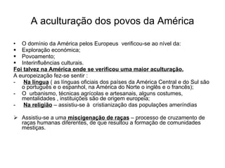 A aculturação dos povos da América O domínio da América pelos Europeus  verificou-se ao nível da: Exploração económica; Povoamento; Interinfluências culturais. Foi talvez na América onde se verificou uma maior aculturação. A europeização fez-se sentir : Na língua  ( as línguas oficiais dos países da América Central e do Sul são o português e o espanhol, na América do Norte o inglês e o francês); O  urbanismo, técnicas agrícolas e artesanais, alguns costumes, mentalidades , instituições são de origem europeia; Na religião  – assistiu-se à  cristianização das populações ameríndias  Assistiu-se a uma  miscigenação de raças  – processo de cruzamento de raças humanas diferentes, de que resultou a formação de comunidades mestiças. 