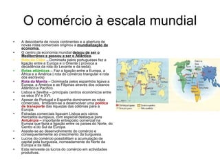 O comércio à escala mundial A descoberta de novos continentes e a abertura de novas rotas comerciais originou a  mundialização da economia. O centro da economia mundial  deixou de ser o Mediterrâneo e passou a ser o Atlântico . Rota do Cabo  – Dominada pelos portugueses faz a ligação entre a Europa e o Oriente ( provoca a decadência da rota do Levante e da seda). Rotas   atlânticas  – Faz a ligação entre a Europa, a África e a América ( rota do comércio triangular e rota dos escravos) Rota da Manila  – Dominada pelos espanhóis ligava a Europa, a América e as Filipinas através dos oceanos Atlântico e Pacífico. Lisboa e Sevilha – principais centros económicos entre os sécs XV e XVI. Apesar de Portugal e Espanha dominarem as rotas comerciais,  limitaram-se a desenvolver uma  política de transporte  das riquezas das colónias para a Europa. Estradas comerciais ligavam Lisboa aos vários mercados europeus, com especial destaque para  Antuérpia –  importante entreposto comercial na Europa que fazia a ligação entre os países do Norte, do Centro e do Sul da Europa. Assiste-se ao desenvolvimento do comércio e consequentemente ao crescimento da burguesia. Lucros do comércio possibilitam a acumulação de capital pela burguesia, nomeadamente do Norte da Europa e da Itália. Esta reinveste os lucros do comércio em actividades produtivas. 