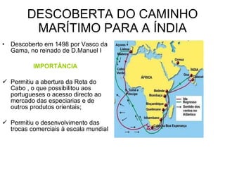 DESCOBERTA DO CAMINHO MARÍTIMO PARA A ÍNDIA Descoberto em 1498 por Vasco da Gama, no reinado de D.Manuel I IMPORTÂNCIA Permitiu a abertura da Rota do Cabo , o que possibilitou aos portugueses o acesso directo ao mercado das especiarias e de outros produtos orientais; Permitiu o desenvolvimento das trocas comerciais à escala mundial 