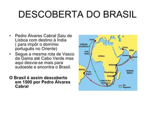 DESCOBERTA DO BRASIL Pedro Álvares Cabral Saiu de Lisboa com destino à Índia ( para impôr o domínio português no Oriente) Segue a mesma rota de Vasco da Gama até Cabo Verde mas aqui desvia-se mais para sudoeste e encontra o Brasil. O Brasil é assim descoberto em 1500 por Pedro Álvares Cabral 