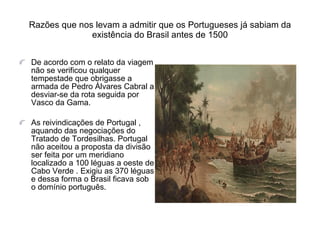 Razões que nos levam a admitir que os Portugueses já sabiam da existência do Brasil antes de 1500 De acordo com o relato da viagem não se verificou qualquer tempestade que obrigasse a armada de Pedro Álvares Cabral a desviar-se da rota seguida por Vasco da Gama. As reivindicações de Portugal , aquando das negociações do Tratado de Tordesilhas. Portugal não aceitou a proposta da divisão ser feita por um meridiano localizado a 100 léguas a oeste de Cabo Verde . Exigiu as 370 léguas e dessa forma o Brasil ficava sob o domínio português. 