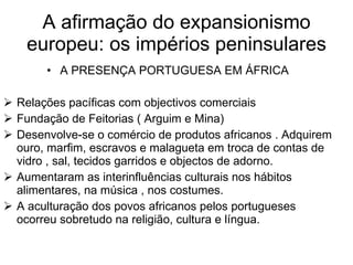 A afirmação do expansionismo europeu: os impérios peninsulares A PRESENÇA PORTUGUESA EM ÁFRICA Relações pacíficas com objectivos comerciais Fundação de Feitorias ( Arguim e Mina) Desenvolve-se o comércio de produtos africanos . Adquirem ouro, marfim, escravos e malagueta em troca de contas de vidro , sal, tecidos garridos e objectos de adorno. Aumentaram as interinfluências culturais nos hábitos alimentares, na música , nos costumes. A aculturação dos povos africanos pelos portugueses ocorreu sobretudo na religião, cultura e língua.  